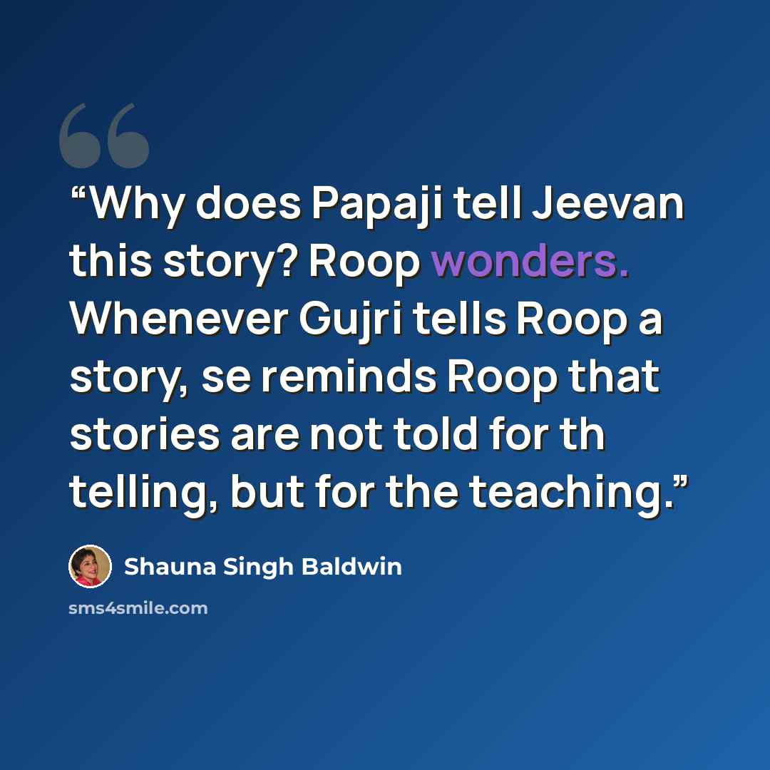 “Why does Papaji tell Jeevan this story? Roop wonders. Whenever Gujri tells Roop a story, se reminds Roop that stories are not told for th telling, but for the teaching.” quote by Shauna Singh Baldwin