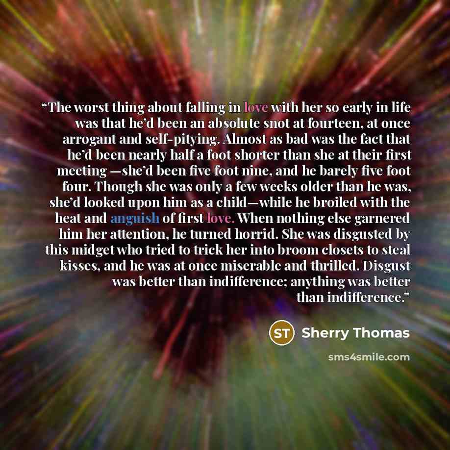 “The worst thing about falling in love with her so early in life was that he’d been an absolute snot at fourteen, at once arrogant and self-pitying. Almost as bad was the fact that he’d been nearly half a foot shorter than she at their first meeting —she’d been five foot nine, and he barely five…” quote by Sherry Thomas