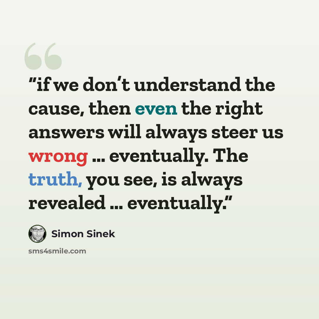 “if we don’t understand the cause, then even the right answers will always steer us wrong … eventually. The truth, you see, is always revealed … eventually.” quote by Simon Sinek