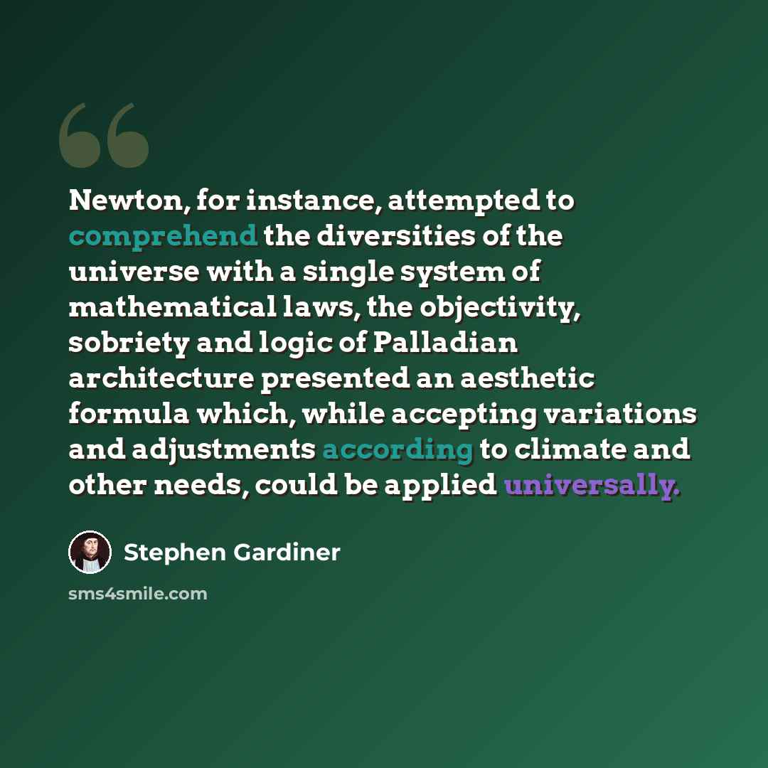 “Newton, for instance, attempted to comprehend the diversities of the universe with a single system of mathematical laws, the objectivity, sobriety and logic of Palladian architecture presented an aesthetic formula which, while accepting variations and adjustments according to climate and other…” quote by Stephen Gardiner