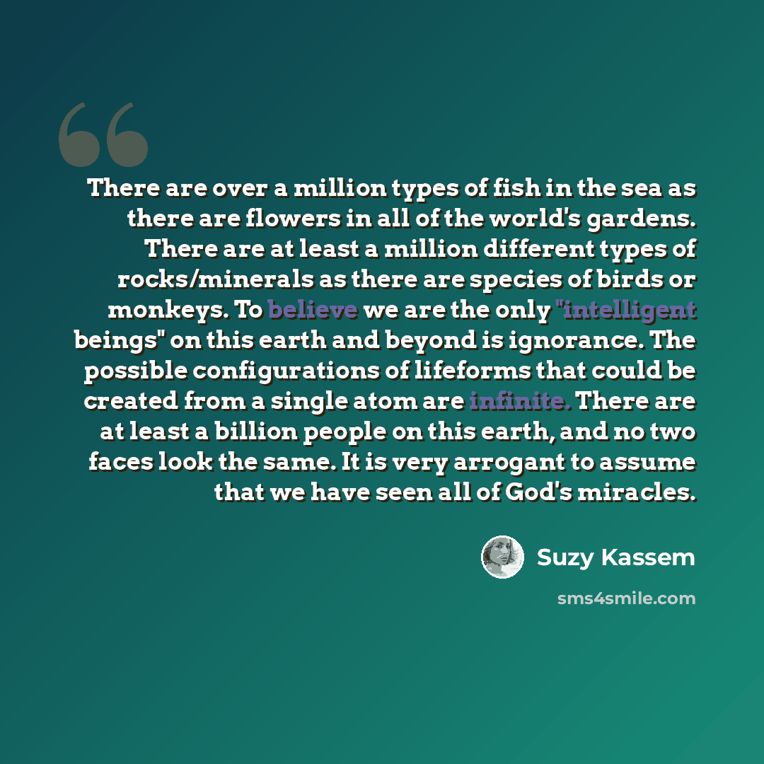 “There are over a million types of fish in the sea as there are flowers in all of the world's gardens. There are at least a million different types of rocks/minerals as there are species of birds or monkeys. To believe we are the only "intelligent beings" on this earth and beyond is ignorance. The…” quote by Suzy Kassem