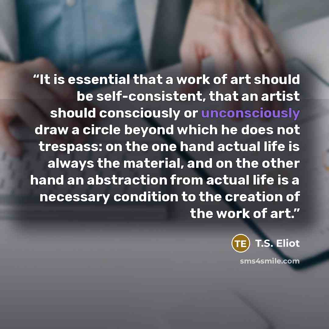 “It is essential that a work of art should be self-consistent, that an artist should consciously or unconsciously draw a circle beyond which he does not trespass: on the one hand actual life is always the material, and on the other hand an abstraction from actual life is a necessary condition to…” quote by T.S. Eliot