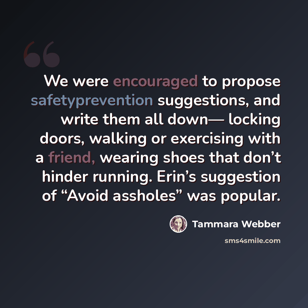 “We were encouraged to propose safetyprevention suggestions, and write them all down— locking doors, walking or exercising with a friend, wearing shoes that don’t hinder running. Erin’s suggestion of “Avoid assholes” was popular.” quote by Tammara Webber