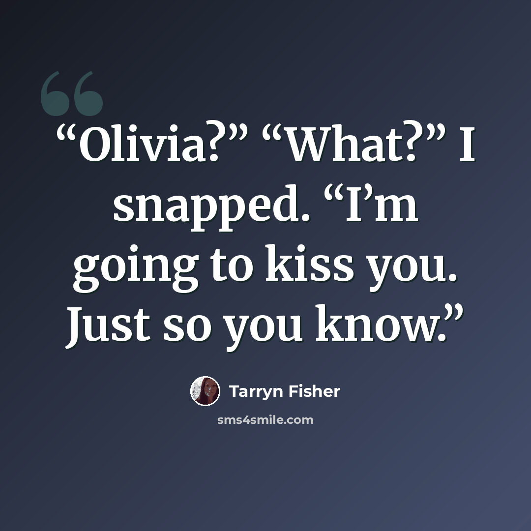 “Olivia?” “What?” I snapped. “I’m going to kiss you. Just so you know.” quote by Tarryn Fisher