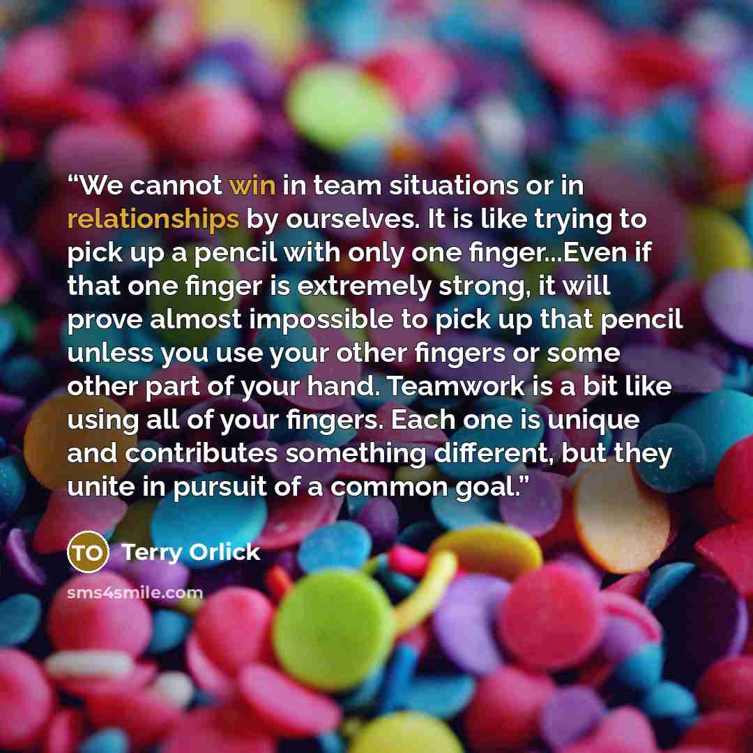 “We cannot win in team situations or in relationships by ourselves. It is like trying to pick up a pencil with only one finger...Even if that one finger is extremely strong, it will prove almost impossible to pick up that pencil unless you use your other fingers or some other part of your hand…” quote by Terry Orlick