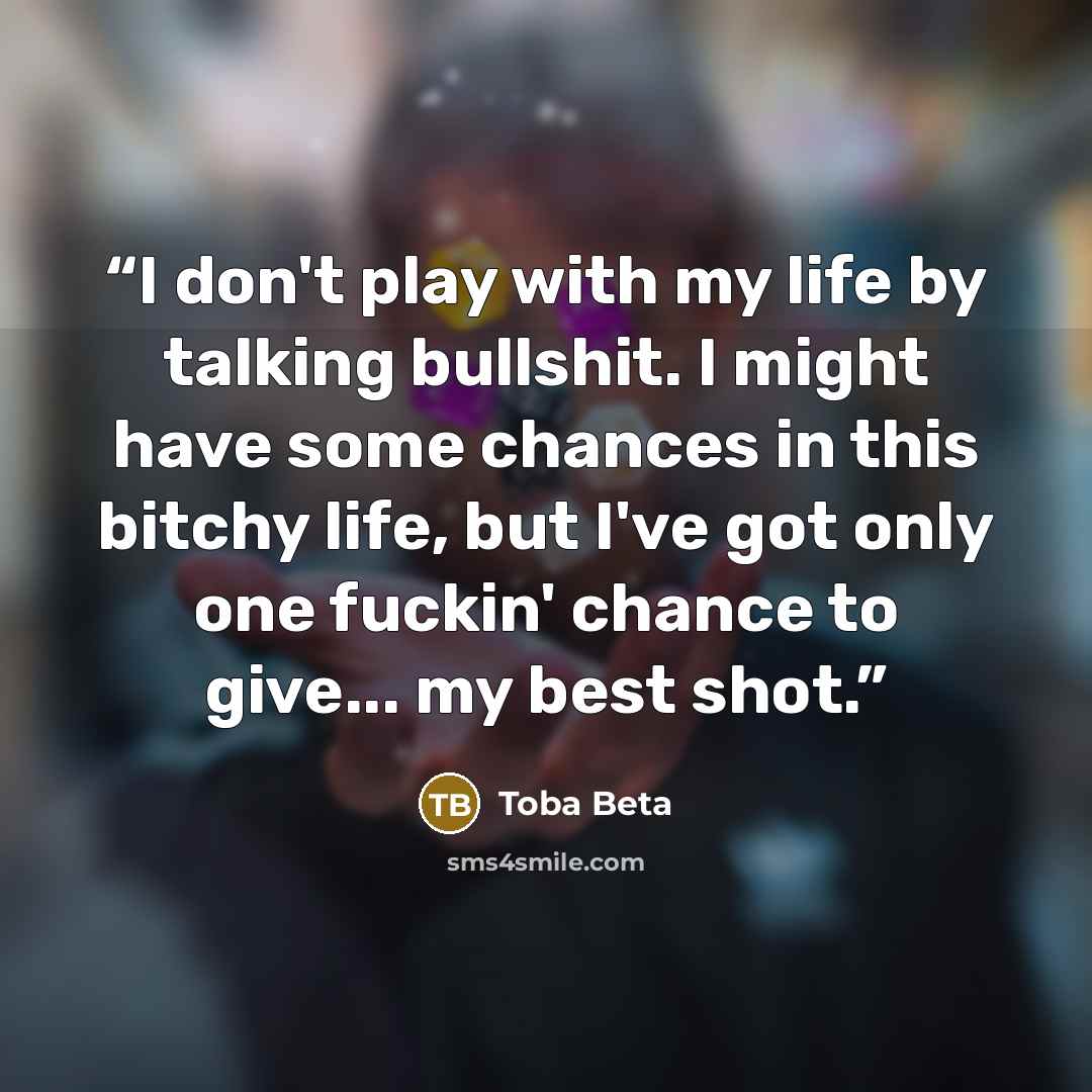 “I don't play with my life by talking bullshit. I might have some chances in this bitchy life, but I've got only one fuckin' chance to give... my best shot.” quote by Toba Beta