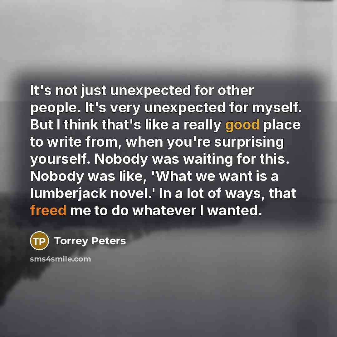 “It's not just unexpected for other people. It's very unexpected for myself. But I think that's like a really good place to write from, when you're surprising yourself. Nobody was waiting for this. Nobody was like, 'What we want is a lumberjack novel.' In a lot of ways, that freed me to do whatever…” quote by Torrey Peters