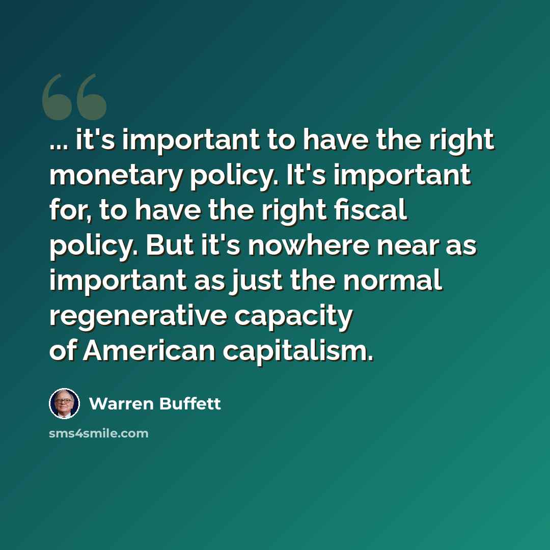 “... it's important to have the right monetary policy. It's important for, to have the right fiscal policy. But it's nowhere near as important as just the normal regenerative capacity of American capitalism.” quote by Warren Buffett