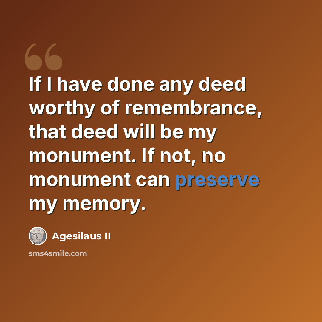 “If I have done any deed worthy of remembrance, that deed will be my monument. If not, no monument can preserve my memory.” quote by Agesilaus II