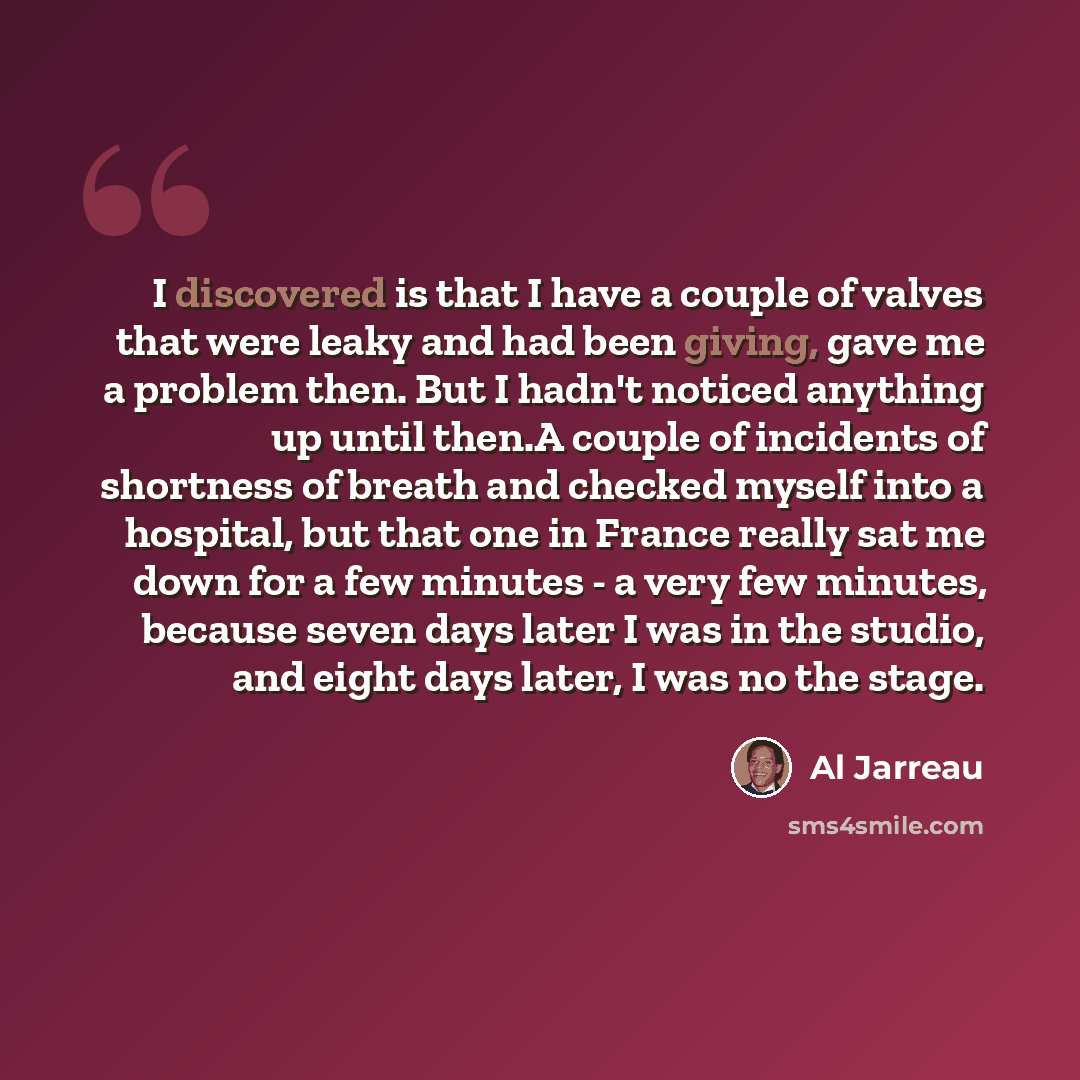 “I discovered is that I have a couple of valves that were leaky and had been giving, gave me a problem then. But I hadn't noticed anything up until then.A couple of incidents of shortness of breath and checked myself into a hospital, but that one in France really sat me down for a few minutes - a…” quote by Al Jarreau