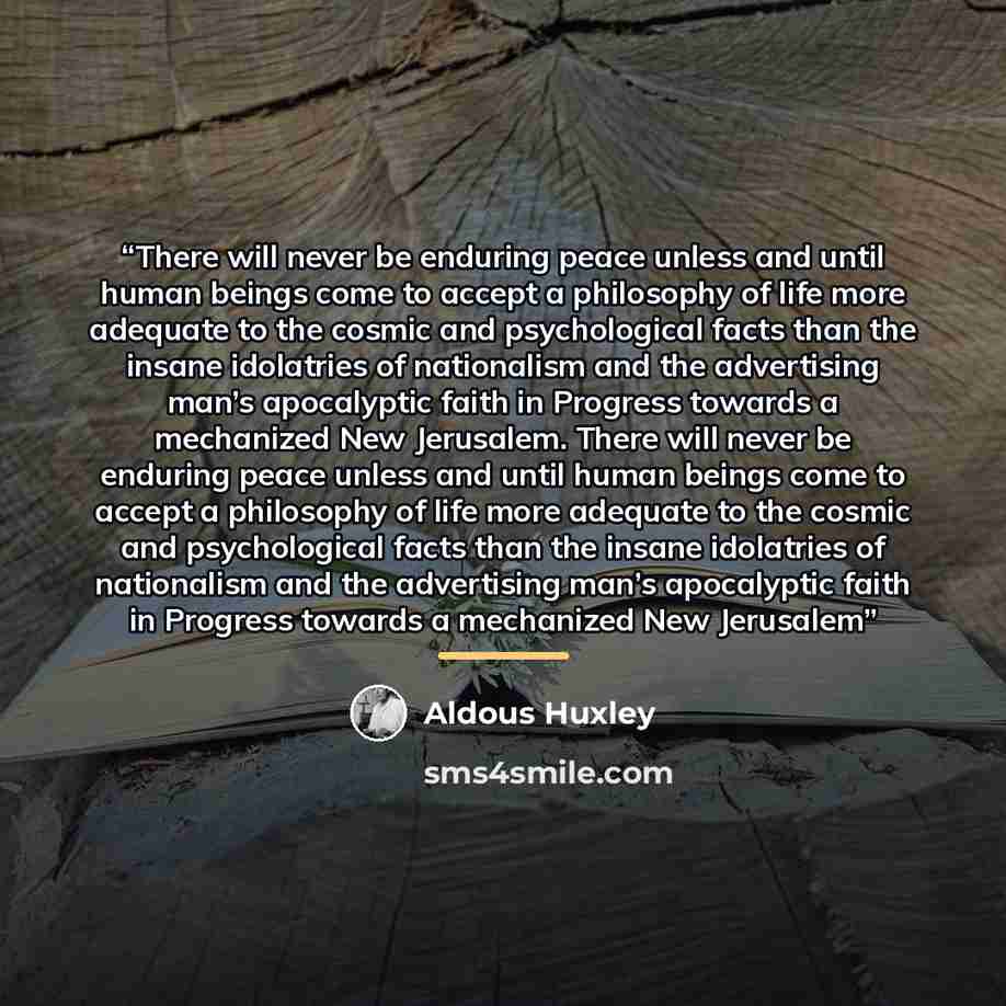 “There will never be enduring peace unless and until human beings come to accept a philosophy of life more adequate to the cosmic and psychological facts than the insane idolatries of nationalism and the advertising man’s apocalyptic faith in Progress towards a mechanized New Jerusalem. There will…” quote by Aldous Huxley