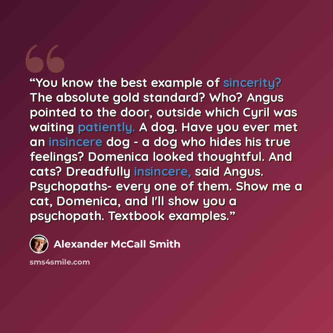 “You know the best example of sincerity? The absolute gold standard? Who? Angus pointed to the door, outside which Cyril was waiting patiently. A dog. Have you ever met an insincere dog - a dog who hides his true feelings? Domenica looked thoughtful. And cats? Dreadfully insincere, said Angus…” quote by Alexander McCall Smith
