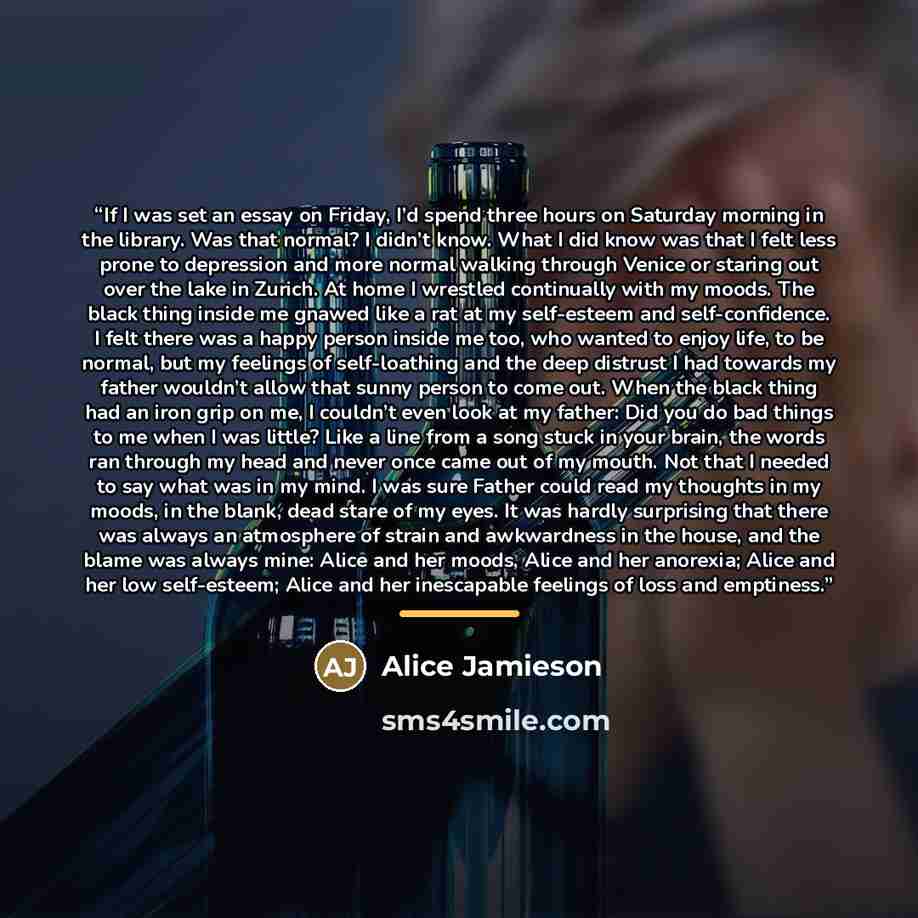 “If I was set an essay on Friday, I’d spend three hours on Saturday morning in the library. Was that normal? I didn’t know. What I did know was that I felt less prone to depression and more normal walking through Venice or staring out over the lake in Zurich. At home I wrestled continually with my…” quote by Alice Jamieson