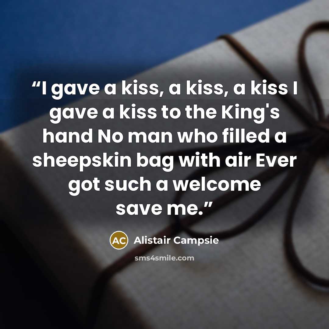 “I gave a kiss, a kiss, a kiss I gave a kiss to the King's hand No man who filled a sheepskin bag with air Ever got such a welcome save me.” quote by Alistair Campsie