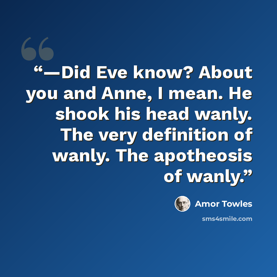 “—Did Eve know? About you and Anne, I mean. He shook his head wanly. The very definition of wanly. The apotheosis of wanly.” quote by Amor Towles