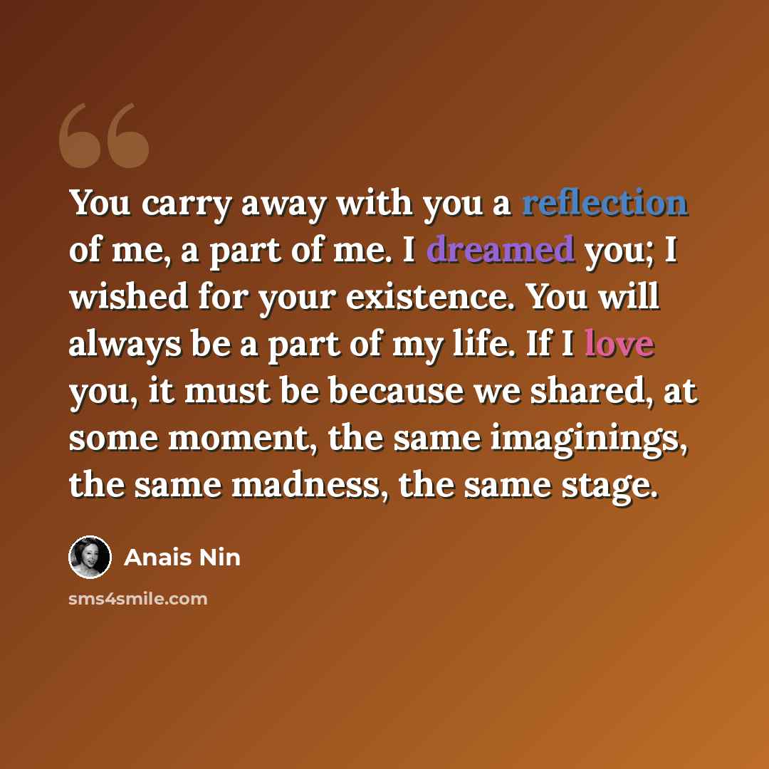 “You carry away with you a reflection of me, a part of me. I dreamed you; I wished for your existence. You will always be a part of my life. If I love you, it must be because we shared, at some moment, the same imaginings, the same madness, the same stage.” quote by Anais Nin