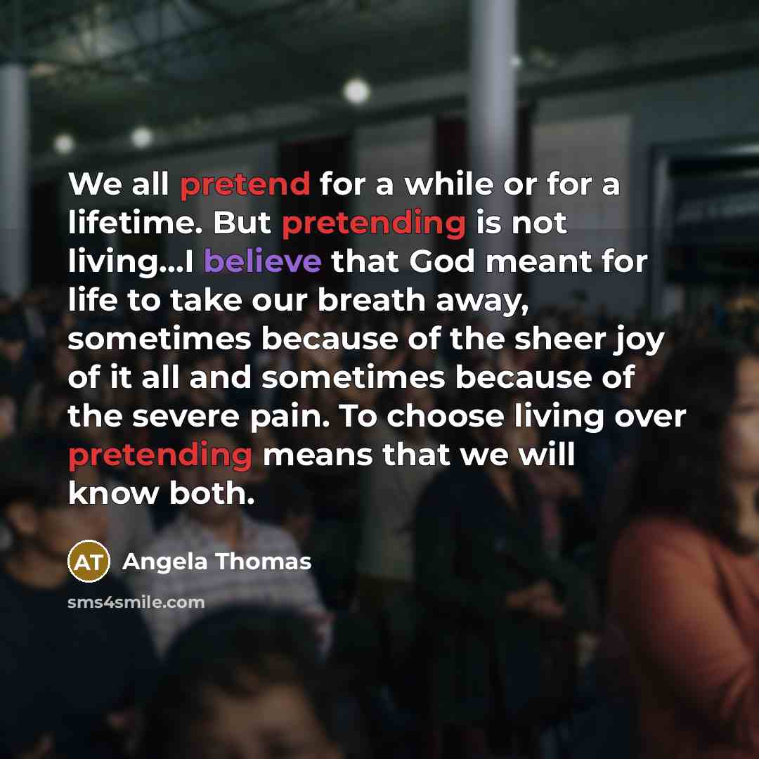 “We all pretend for a while or for a lifetime. But pretending is not living...I believe that God meant for life to take our breath away, sometimes because of the sheer joy of it all and sometimes because of the severe pain. To choose living over pretending means that we will know both.” quote by Angela Thomas