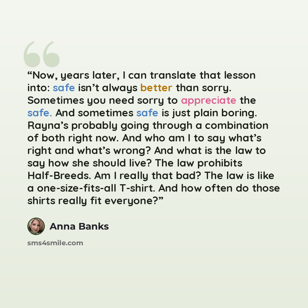 “Now, years later, I can translate that lesson into: safe isn’t always better than sorry. Sometimes you need sorry to appreciate the safe. And sometimes safe is just plain boring. Rayna’s probably going through a combination of both right now. And who am I to say what’s right and what’s wrong? And…” quote by Anna Banks