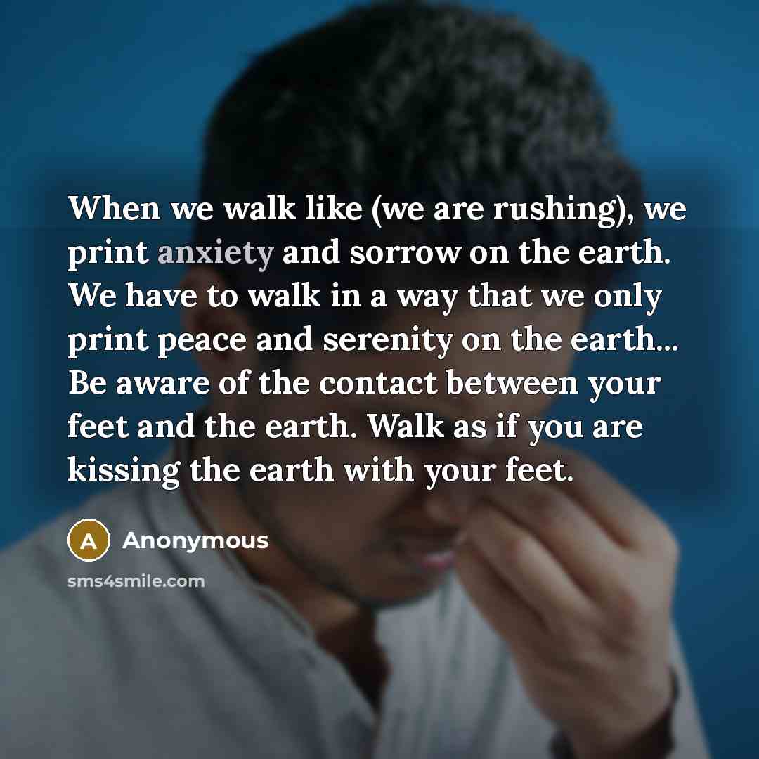 “When we walk like (we are rushing), we print anxiety and sorrow on the earth. We have to walk in a way that we only print peace and serenity on the earth... Be aware of the contact between your feet and the earth. Walk as if you are kissing the earth with your feet.” quote by Anonymous