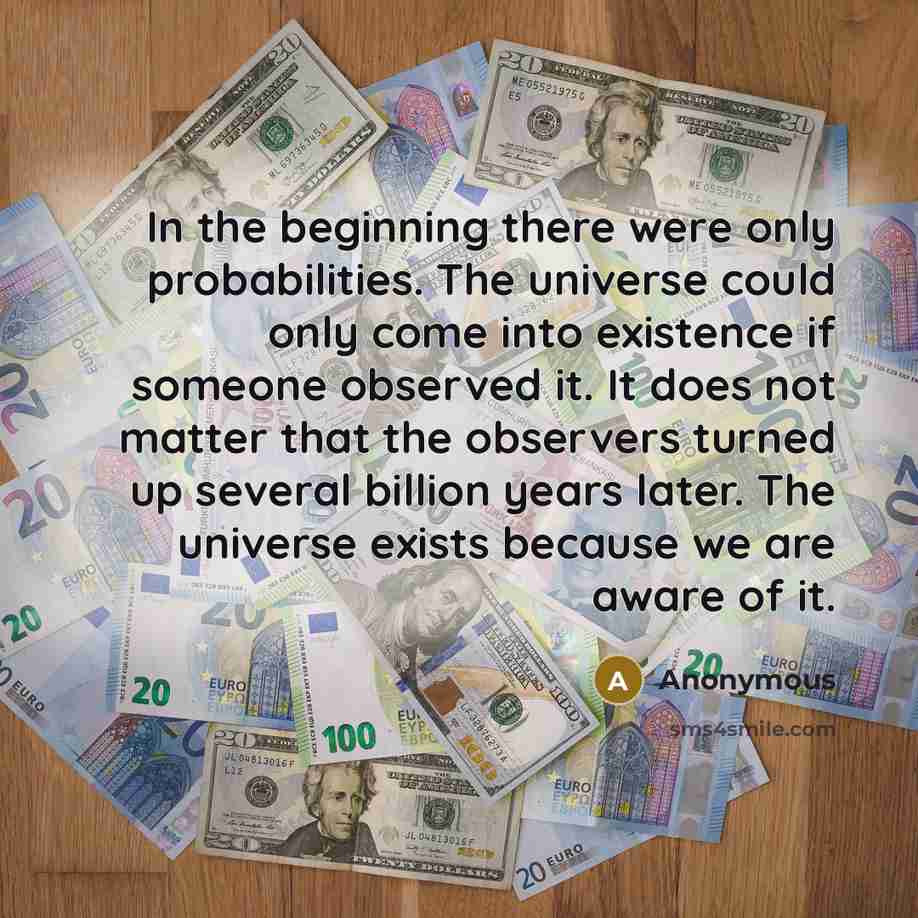 “In the beginning there were only probabilities. The universe could only come into existence if someone observed it. It does not matter that the observers turned up several billion years later. The universe exists because we are aware of it.” quote by Anonymous
