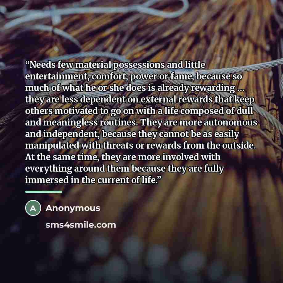 “Needs few material possessions and little entertainment, comfort, power or fame, because so much of what he or she does is already rewarding … they are less dependent on external rewards that keep others motivated to go on with a life composed of dull and meaningless routines. They are more…” quote by Anonymous