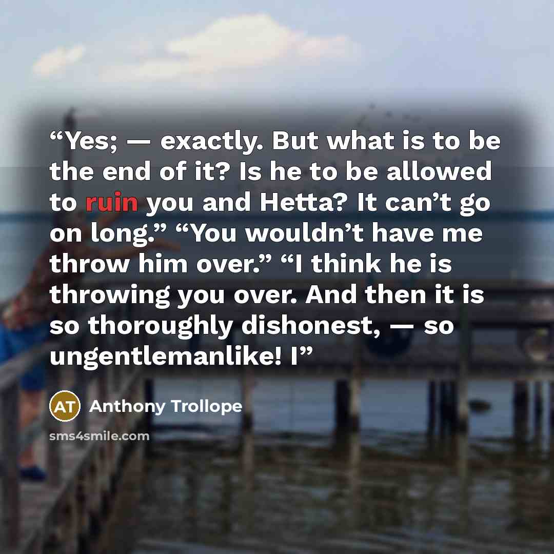 “Yes; — exactly. But what is to be the end of it? Is he to be allowed to ruin you and Hetta? It can’t go on long.” “You wouldn’t have me throw him over.” “I think he is throwing you over. And then it is so thoroughly dishonest, — so ungentlemanlike! I” quote by Anthony Trollope