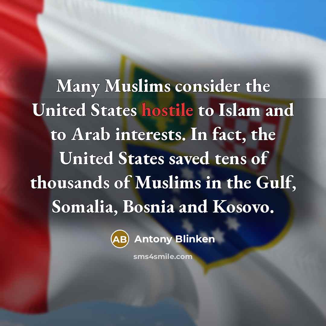 “Many Muslims consider the United States hostile to Islam and to Arab interests. In fact, the United States saved tens of thousands of Muslims in the Gulf, Somalia, Bosnia and Kosovo.” quote by Antony Blinken