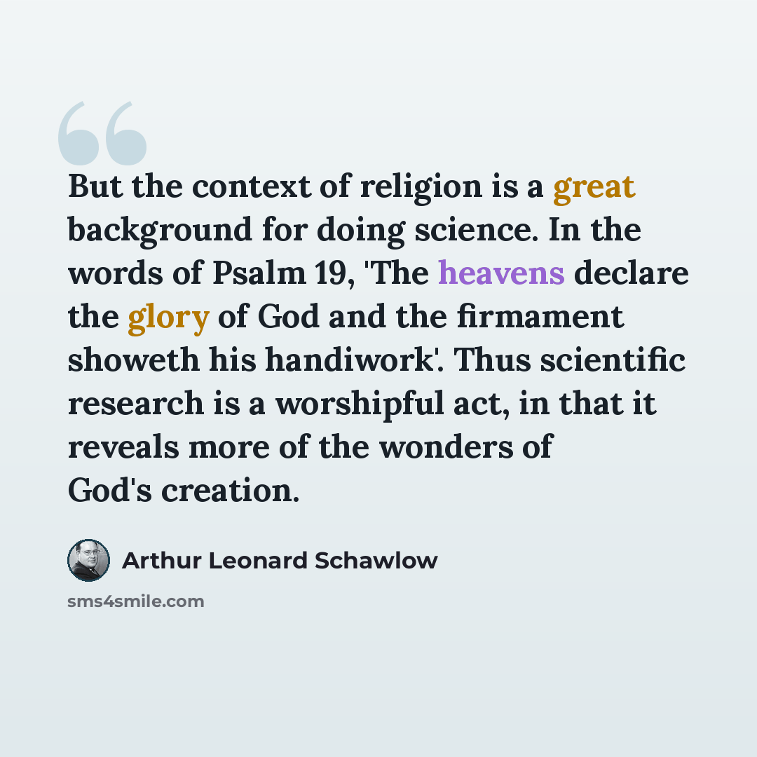 “But the context of religion is a great background for doing science. In the words of Psalm 19, 'The heavens declare the glory of God and the firmament showeth his handiwork'. Thus scientific research is a worshipful act, in that it reveals more of the wonders of God's creation.” quote by Arthur Leonard Schawlow