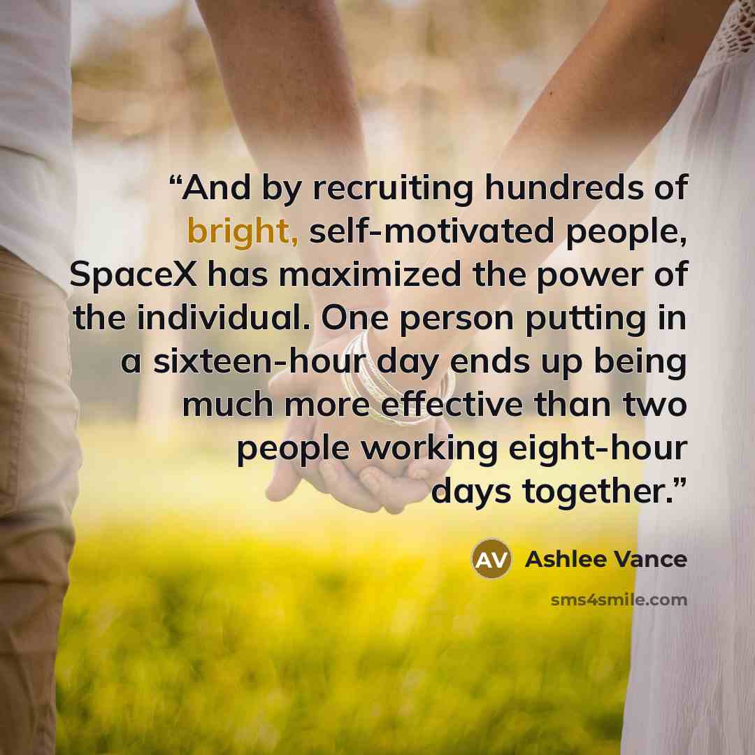 “And by recruiting hundreds of bright, self-motivated people, SpaceX has maximized the power of the individual. One person putting in a sixteen-hour day ends up being much more effective than two people working eight-hour days together.” quote by Ashlee Vance