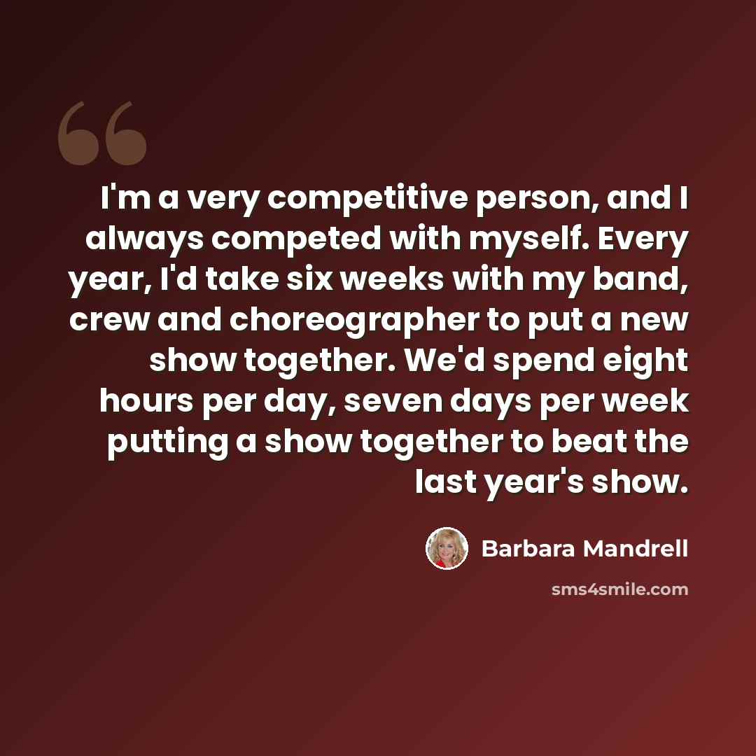 “I'm a very competitive person, and I always competed with myself. Every year, I'd take six weeks with my band, crew and choreographer to put a new show together. We'd spend eight hours per day, seven days per week putting a show together to beat the last year's show.” quote by Barbara Mandrell