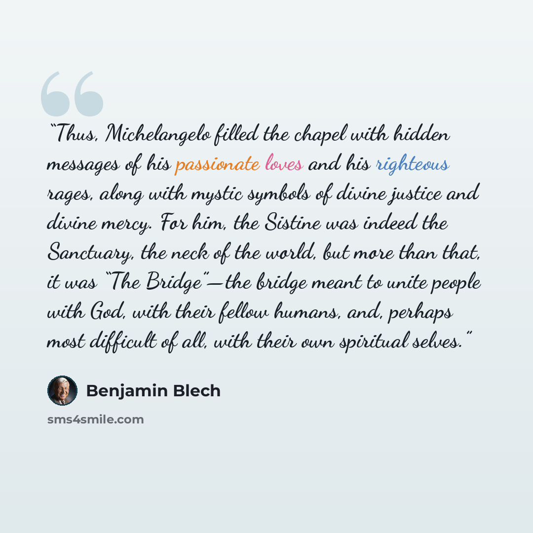 “Thus, Michelangelo filled the chapel with hidden messages of his passionate loves and his righteous rages, along with mystic symbols of divine justice and divine mercy. For him, the Sistine was indeed the Sanctuary, the neck of the world, but more than that, it was “The Bridge”—the bridge meant to…” quote by Benjamin Blech