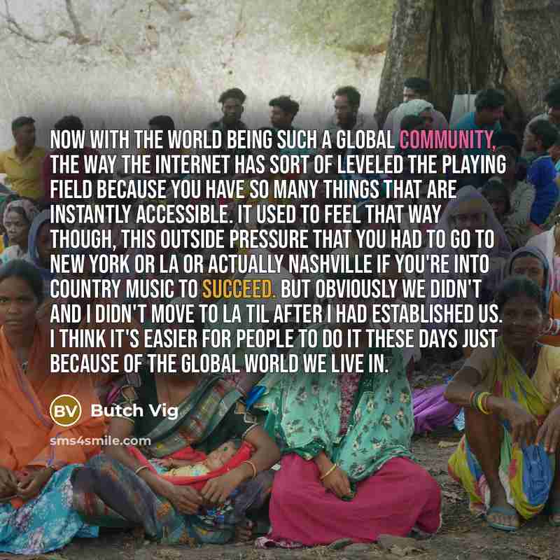 “Now with the world being such a global community, the way the Internet has sort of leveled the playing field because you have so many things that are instantly accessible. It used to feel that way though, this outside pressure that you had to go to New York or LA or actually Nashville if you're…” quote by Butch Vig