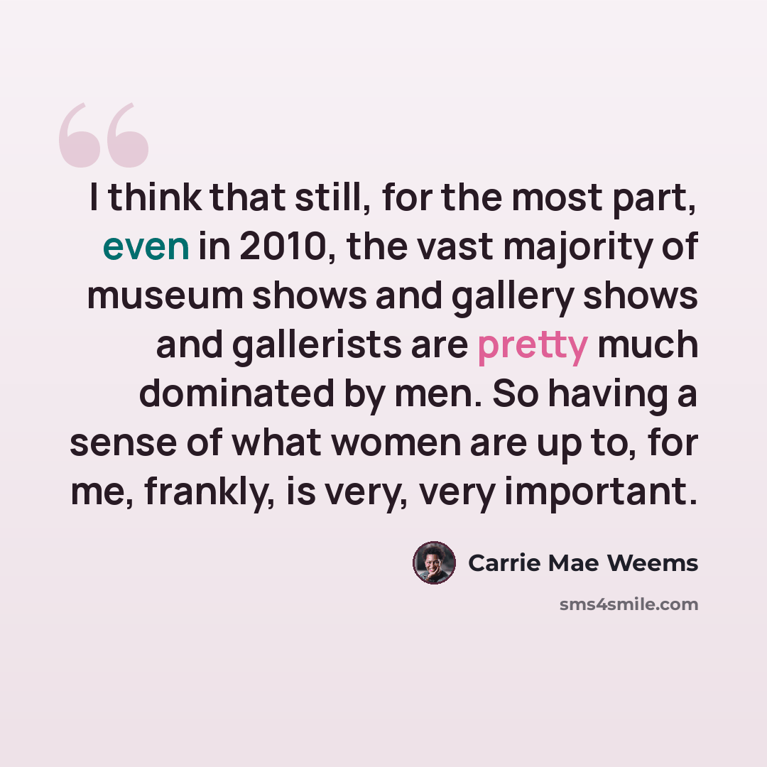 “I think that still, for the most part, even in 2010, the vast majority of museum shows and gallery shows and gallerists are pretty much dominated by men. So having a sense of what women are up to, for me, frankly, is very, very important.” quote by Carrie Mae Weems