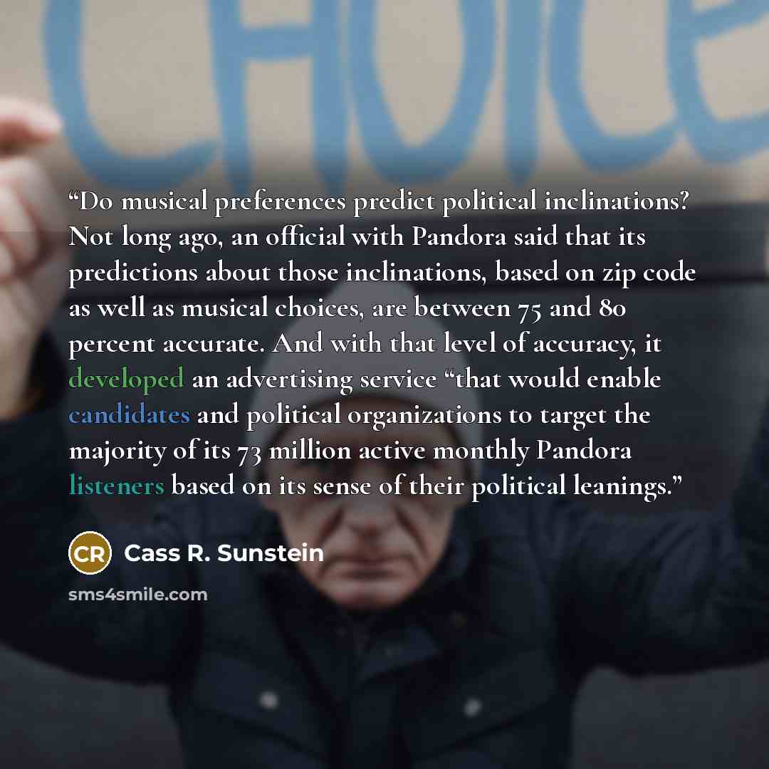 “Do musical preferences predict political inclinations? Not long ago, an official with Pandora said that its predictions about those inclinations, based on zip code as well as musical choices, are between 75 and 80 percent accurate. And with that level of accuracy, it developed an advertising…” quote by Cass R. Sunstein