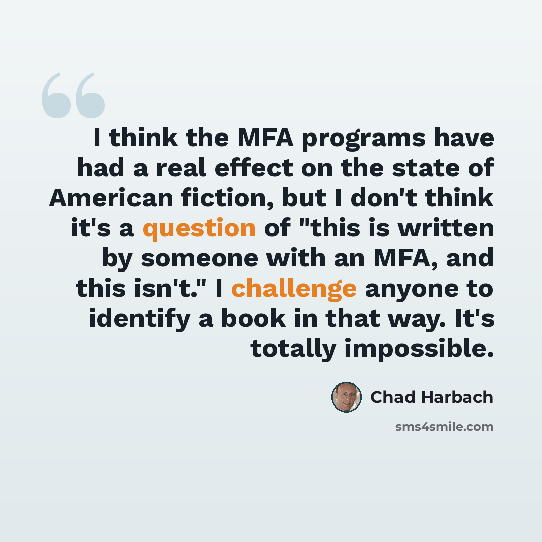 “I think the MFA programs have had a real effect on the state of American fiction, but I don't think it's a question of "this is written by someone with an MFA, and this isn't." I challenge anyone to identify a book in that way. It's totally impossible.” quote by Chad Harbach
