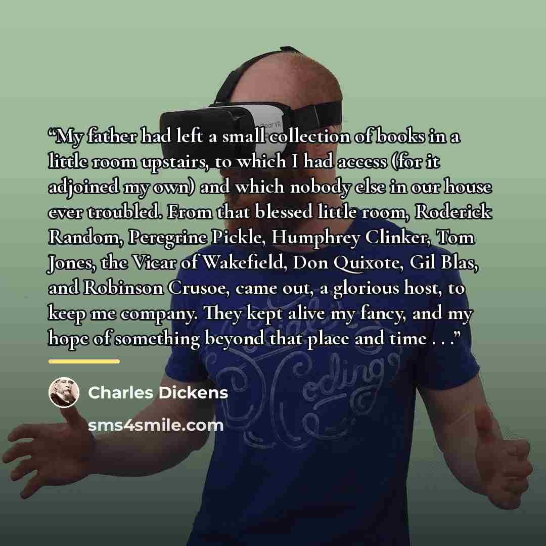 “My father had left a small collection of books in a little room upstairs, to which I had access (for it adjoined my own) and which nobody else in our house ever troubled. From that blessed little room, Roderick Random, Peregrine Pickle, Humphrey Clinker, Tom Jones, the Vicar of Wakefield, Don…” quote by Charles Dickens