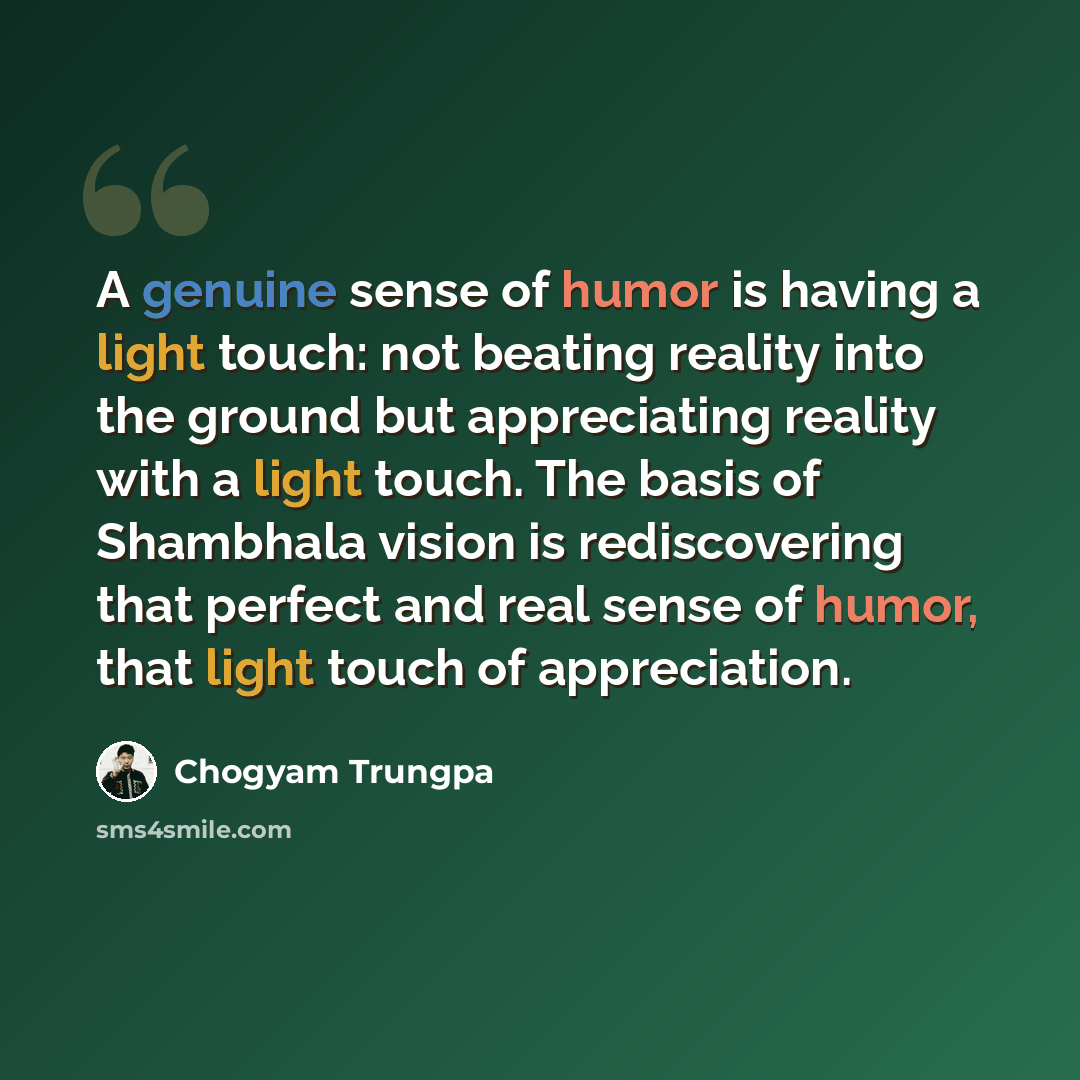 “A genuine sense of humor is having a light touch: not beating reality into the ground but appreciating reality with a light touch. The basis of Shambhala vision is rediscovering that perfect and real sense of humor, that light touch of appreciation.” quote by Chogyam Trungpa