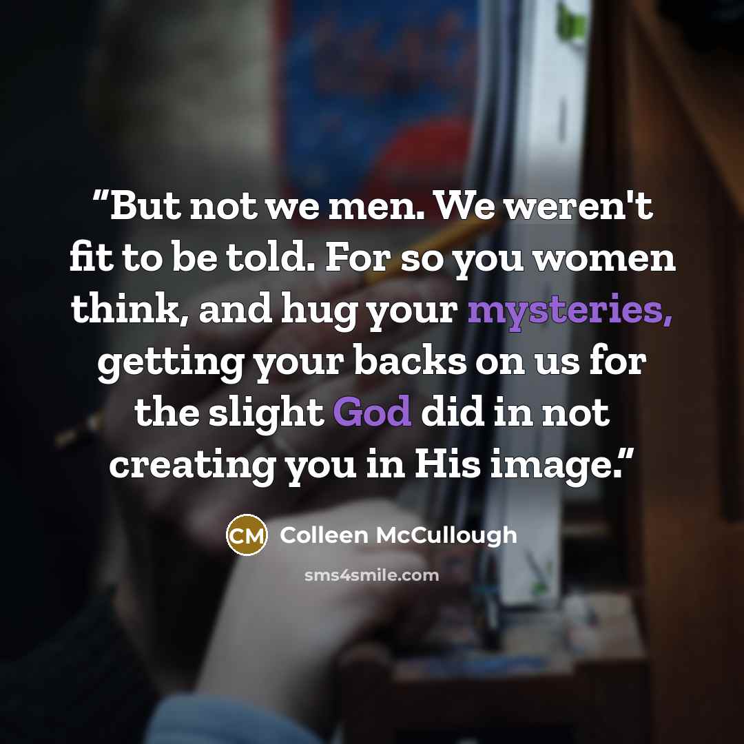 “But not we men. We weren't fit to be told. For so you women think, and hug your mysteries, getting your backs on us for the slight God did in not creating you in His image.” quote by Colleen McCullough