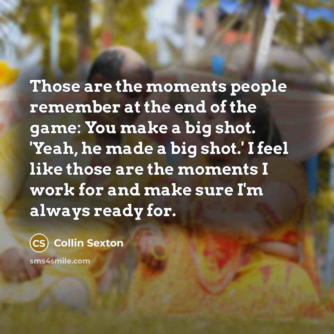 “Those are the moments people remember at the end of the game: You make a big shot. 'Yeah, he made a big shot.' I feel like those are the moments I work for and make sure I'm always ready for.” quote by Collin Sexton