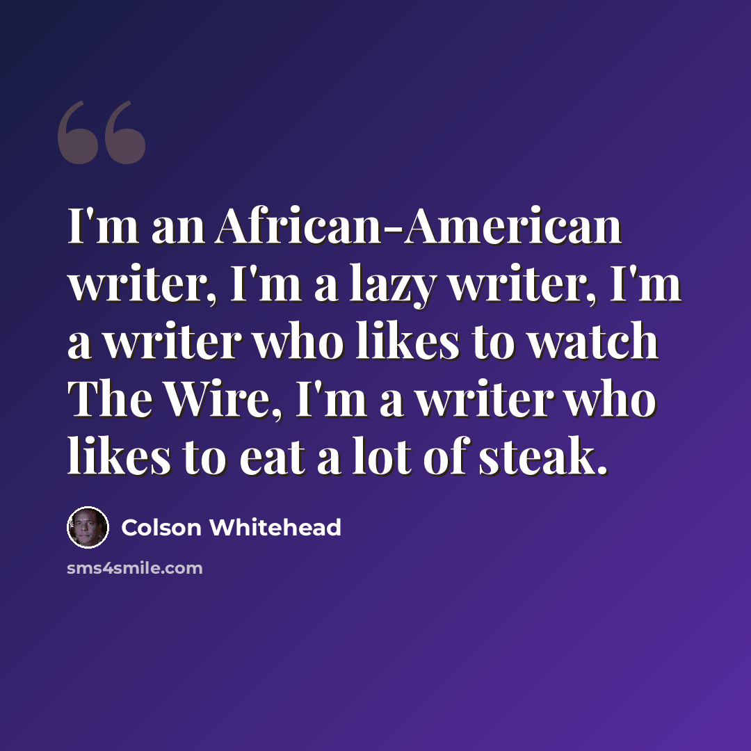 “I'm an African-American writer, I'm a lazy writer, I'm a writer who likes to watch The Wire, I'm a writer who likes to eat a lot of steak.” quote by Colson Whitehead