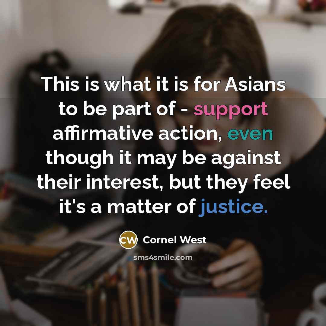 “This is what it is for Asians to be part of - support affirmative action, even though it may be against their interest, but they feel it's a matter of justice.” quote by Cornel West