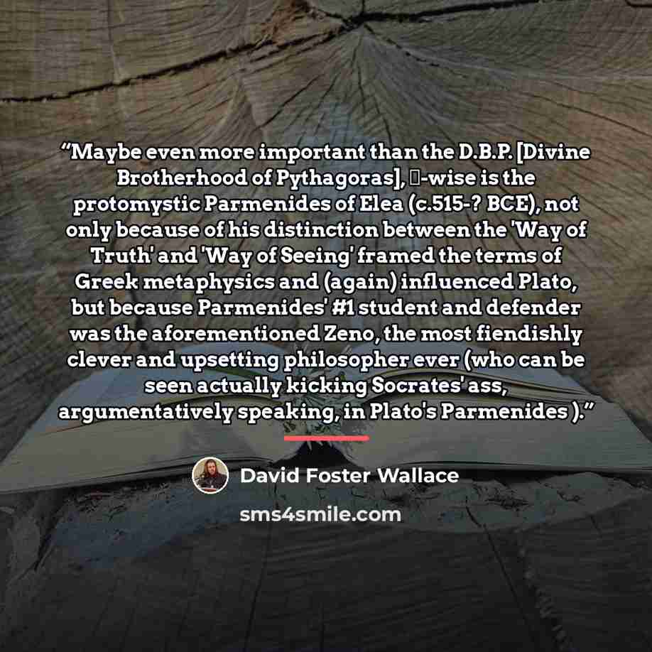 “Maybe even more important than the D.B.P. [Divine Brotherhood of Pythagoras], ∞-wise is the protomystic Parmenides of Elea (c.515-? BCE), not only because of his distinction between the 'Way of Truth' and 'Way of Seeing' framed the terms of Greek metaphysics and (again) influenced Plato, but…” quote by David Foster Wallace