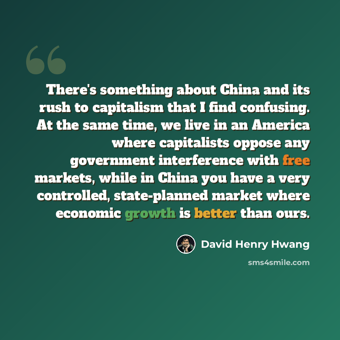 “There's something about China and its rush to capitalism that I find confusing. At the same time, we live in an America where capitalists oppose any government interference with free markets, while in China you have a very controlled, state-planned market where economic growth is better than ours.” quote by David Henry Hwang