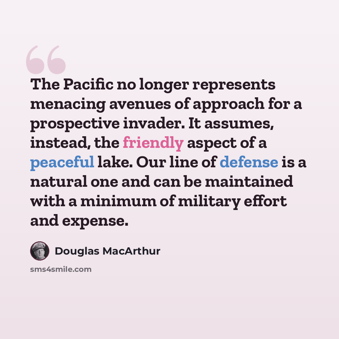 “The Pacific no longer represents menacing avenues of approach for a prospective invader. It assumes, instead, the friendly aspect of a peaceful lake. Our line of defense is a natural one and can be maintained with a minimum of military effort and expense.” quote by Douglas MacArthur