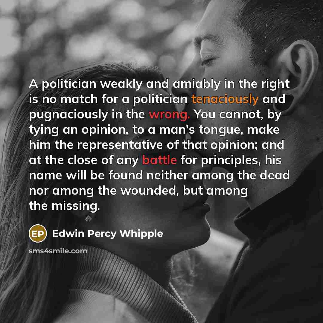 “A politician weakly and amiably in the right is no match for a politician tenaciously and pugnaciously in the wrong. You cannot, by tying an opinion, to a man's tongue, make him the representative of that opinion; and at the close of any battle for principles, his name will be found neither among…” quote by Edwin Percy Whipple