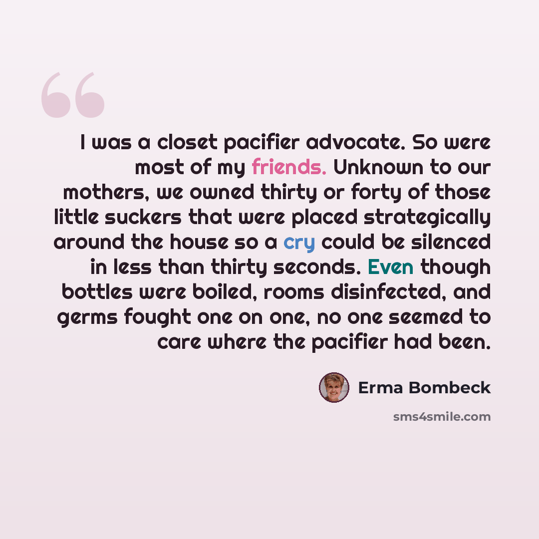“I was a closet pacifier advocate. So were most of my friends. Unknown to our mothers, we owned thirty or forty of those little suckers that were placed strategically around the house so a cry could be silenced in less than thirty seconds. Even though bottles were boiled, rooms disinfected, and…” quote by Erma Bombeck