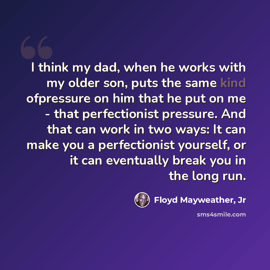 “I think my dad, when he works with my older son, puts the same kind ofpressure on him that he put on me - that perfectionist pressure. And that can work in two ways: It can make you a perfectionist yourself, or it can eventually break you in the long run.” quote by Floyd Mayweather, Jr