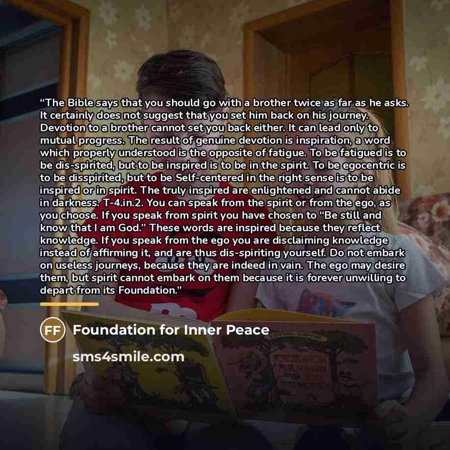 “The Bible says that you should go with a brother twice as far as he asks. It certainly does not suggest that you set him back on his journey. Devotion to a brother cannot set you back either. It can lead only to mutual progress. The result of genuine devotion is inspiration, a word which properly…” quote by Foundation for Inner Peace