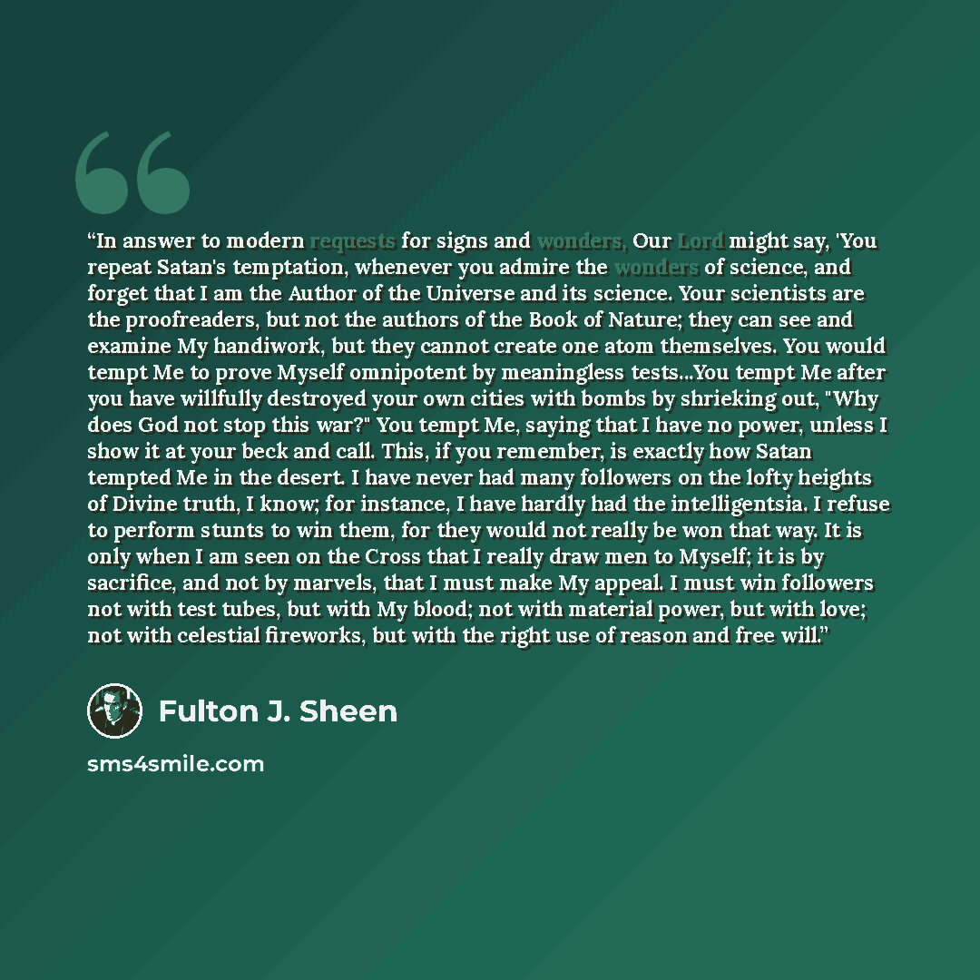 “In answer to modern requests for signs and wonders, Our Lord might say, 'You repeat Satan's temptation, whenever you admire the wonders of science, and forget that I am the Author of the Universe and its science. Your scientists are the proofreaders, but not the authors of the Book of Nature; they…” quote by Fulton J. Sheen