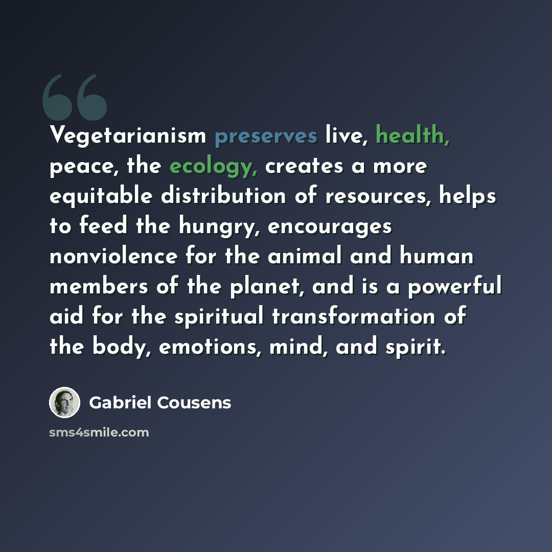 “Vegetarianism preserves live, health, peace, the ecology, creates a more equitable distribution of resources, helps to feed the hungry, encourages nonviolence for the animal and human members of the planet, and is a powerful aid for the spiritual transformation of the body, emotions, mind, and…” quote by Gabriel Cousens